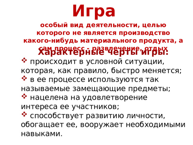 Игра  особый вид деятельности, целью которого не является производство какого-нибудь материального продукта, а сам процесс - развлечение, отдых Характерные черты игры:  происходит в условной ситуации, которая, как правило, быстро меняется;  в ее процессе используются так называемые замещающие предметы;  нацелена на удовлетворение интереса ее участников;  способствует развитию личности, обогащает ее, вооружает необходимыми навыками. 