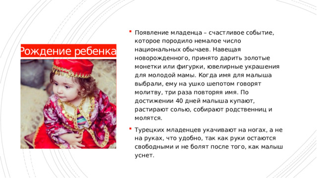 Появление младенца – счастливое событие, которое породило немалое число национальных обычаев. Навещая новорожденного, принято дарить золотые монетки или фигурки, ювелирные украшения для молодой мамы. Когда имя для малыша выбрали, ему на ушко шепотом говорят молитву, три раза повторяя имя. По достижении 40 дней малыша купают, растирают солью, собирают родственниц и молятся. Турецких младенцев укачивают на ногах, а не на руках, что удобно, так как руки остаются свободными и не болят после того, как малыш уснет. Рождение ребенка 
