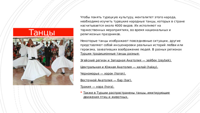 Чтобы понять турецкую культуру, менталитет этого народа, необходимо изучить турецкие народные танцы, которых в стране насчитывается около 4000 видов. Их исполняют на торжественных мероприятиях, во время национальных и религиозных праздников. Некоторые танцы изображают повседневные ситуации, другие представляют собой инсценировки реальных историй любви или героизма, захвативших воображение людей. В разных регионах Турции традиционные танцы разные: Эгейский регион и Западная Анатолия — зейбек (zeybek). Центральная и Южная Анатолия — халай (halay). Черноморье — хорон (horon). Восточной Анатолия — бар (bar). Тракия — хора (hora). Также в Турции распространены танцы, имитирующие движения птиц и животных. Танцы 