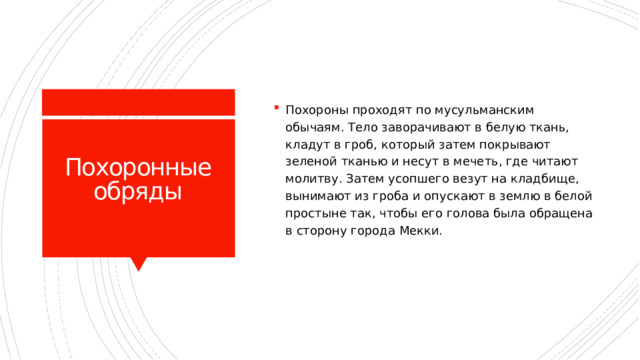 Похороны проходят по мусульманским обычаям. Тело заворачивают в белую ткань, кладут в гроб, который затем покрывают зеленой тканью и несут в мечеть, где читают молитву. Затем усопшего везут на кладбище, вынимают из гроба и опускают в землю в белой простыне так, чтобы его голова была обращена в сторону города Мекки. Похоронные обряды 