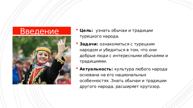 Цель: узнать обычаи и традиции турецкого народа. Задачи: ознакомиться с турецким народом и убедиться в том, что они добрые люди с интересными обычаями и традициями. Актуальность: культура любого народа основана на его национальных особенностях .Знать обычаи и традиции другого народа, расширяет кругозор. Введение 