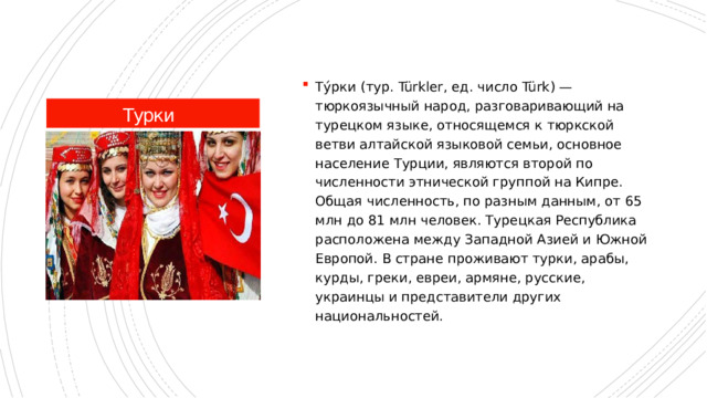 Ту́рки (тур. Türkler, ед. число Türk) — тюркоязычный народ, разговаривающий на турецком языке, относящемся к тюркской ветви алтайской языковой семьи, основное население Турции, являются второй по численности этнической группой на Кипре. Общая численность, по разным данным, от 65 млн до 81 млн человек. Турецкая Республика расположена между Западной Азией и Южной Европой. В стране проживают турки, арабы, курды, греки, евреи, армяне, русские, украинцы и представители других национальностей. Турки 