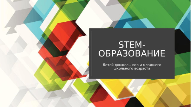 STEM- ОБРАЗОВАНИЕ Д етей дошкольного и младшего школьного возраста 