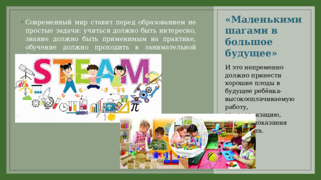 «Маленькими шагами в большое будущее» Современный мир ставит перед образованием не простые задачи: учиться должно быть интересно, знание должно быть применимым на практике, обучение должно проходить в занимательной форме. И это непременно должно принести хорошие плоды в будущее ребёнка- высокооплачиваемую работу, самореализацию, высокие показания интеллекта. 