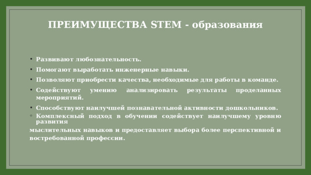 ПРЕИМУЩЕСТВА STEM - образования   Развивают любознательность. Помогают выработать инженерные навыки. Позволяют приобрести качества, необходимые для работы в команде. Содействуют умению анализировать результаты проделанных мероприятий. Способствуют наилучшей познавательной активности дошкольников. Комплексный подход в обучении содействует наилучшему уровню развития мыслительных навыков и предоставляет выбора более перспективной и востребованной профессии. 