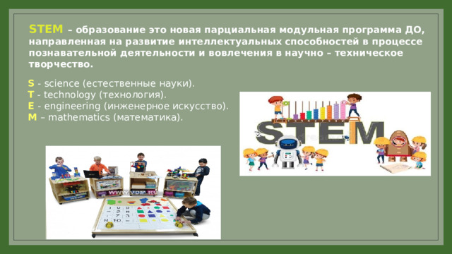 STEM – образование это новая парциальная модульная программа ДО, направленная на развитие интеллектуальных способностей в процессе познавательной деятельности и вовлечения в научно – техническое творчество. S  - science ( естественные науки). T  - technology ( технология). E   - engineering ( инженерное искусство). M   –  mathematics ( математика). 