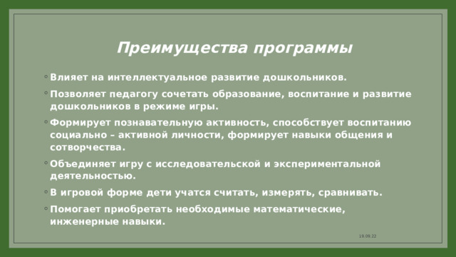 Преимущества программы Влияет на интеллектуальное развитие дошкольников. Позволяет педагогу сочетать образование, воспитание и развитие дошкольников в режиме игры. Формирует познавательную активность, способствует воспитанию социально – активной личности, формирует навыки общения и сотворчества. Объединяет игру с исследовательской и экспериментальной деятельностью. В игровой форме дети учатся считать, измерять, сравнивать. Помогает приобретать необходимые математические, инженерные навыки. 19.09.22 