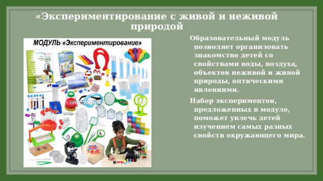 «Экспериментирование с живой и неживой природой Образовательный модуль позволяет организовать знакомство детей со свойствами воды, воздуха, объектов неживой и живой природы, оптическими явлениями. Набор экспериментов, предложенных в модуле, поможет увлечь детей изучением самых разных свойств окружающего мира.  