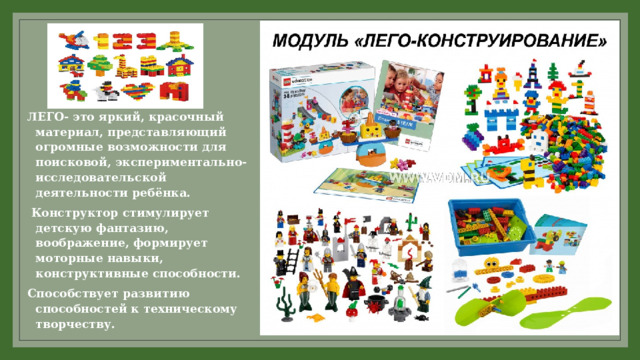ЛЕГО- это яркий, красочный материал, представляющий огромные возможности для поисковой, экспериментально-исследовательской деятельности ребёнка.  Конструктор стимулирует детскую фантазию, воображение, формирует моторные навыки, конструктивные способности. Способствует развитию способностей к техническому творчеству. 