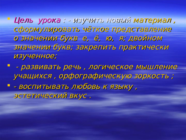 Цель урока : - изучить новый материал , сформулировать чёткое представление о значении букв е, ё, ю, я; двойном значении букв; закрепить практически изученное;  - развивать речь , логическое мышление учащихся , орфографическую зоркость ; - воспитывать любовь к языку , эстетический вкус .   