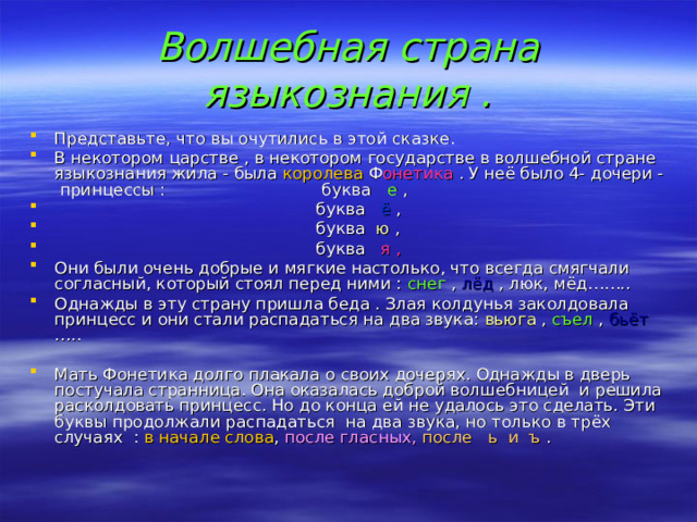 Волшебная страна языкознания . Представьте, что вы очутились в этой сказке. В некотором царстве , в некотором государстве в волшебной стране языкознания жила - была королева Ф онетика . У  неё было 4- дочери - принцессы : буква е ,  буква ё ,  буква ю ,  буква я , Они были очень добрые и мягкие настолько, что всегда смягчали согласный, который стоял перед ними : снег , лёд , люк, мёд…….. Однажды в эту страну пришла беда . Злая колдунья заколдовала принцесс и они стали распадаться на два звука: вьюга , съел , бьёт ….. Мать Фонетика долго плакала о своих дочерях. Однажды в дверь постучала странница. Она оказалась доброй волшебницей и решила расколдовать принцесс. Но до конца ей не удалось это сделать. Эти буквы продолжали распадаться на два звука, но только в трёх случаях : в начале слова , после гласных, после ь и ъ .  