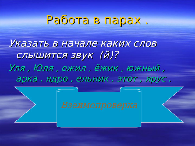 Работа в парах . Указать в начале каких слов слышится звук (й)? Уля , Юля , ожил , ёжик , южный , арка , ядро , ельник , этот , ярус .  Взаимопроверка  