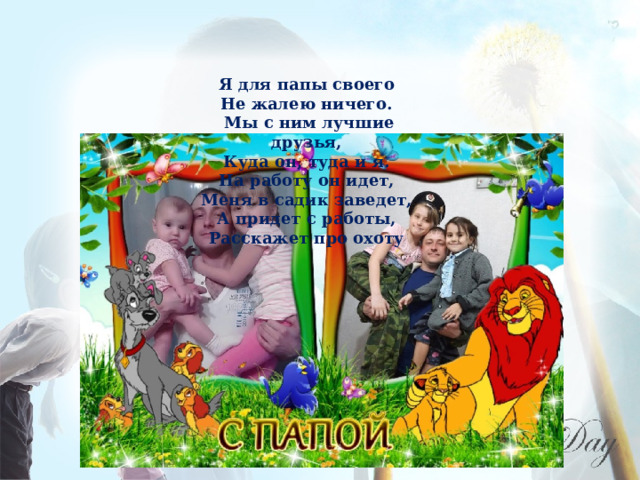 Я для папы своего Не жалею ничего. Мы с ним лучшие друзья, Куда он, туда и я. На работу он идет, Меня в садик заведет, А придет с работы, Расскажет про охоту 