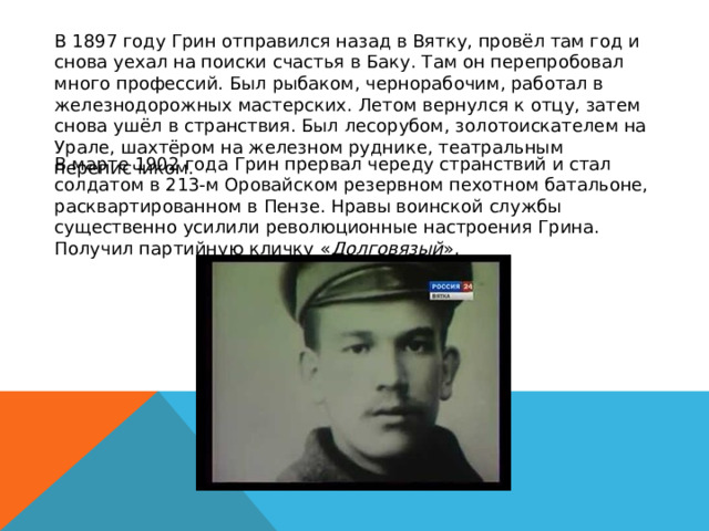В 1897 году Грин отправился назад в Вятку, провёл там год и снова уехал на поиски счастья в Баку. Там он перепробовал много профессий. Был рыбаком, чернорабочим, работал в железнодорожных мастерских. Летом вернулся к отцу, затем снова ушёл в странствия. Был лесорубом, золотоискателем на Урале, шахтёром на железном руднике, театральным переписчиком.  В марте 1902 года Грин прервал череду странствий и стал солдатом в 213-м Оровайском резервном пехотном батальоне, расквартированном в Пензе. Нравы воинской службы существенно усилили революционные настроения Грина. Получил партийную кличку « Долговязый », 
