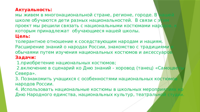 Актуальность:  мы живем в многонациональной стране, регионе, городе. В нашей школе обучаются дети разных национальностей. В связи с этим проект мы решили связать с национальными костюмами народов, к которым принадлежат обучающиеся нашей школы.  Цель:  толерантное отношение к соседствующим народам и нациям. Расширение знаний о народах России, знакомство с традициями и обычаями путем изучения национальных костюмов и аксессуаров.  Задачи:  1.приобретение национальных костюмов;  2.включение в сценарий ко Дню знаний - хоровод (танец) «Самоцветы Севера».  3. Познакомить учащихся с особенностями национальных костюмов народов России.  4. Использовать национальные костюмы в школьных мероприятиях ко Дню Народного единства, национальных культур, театральной студии. 