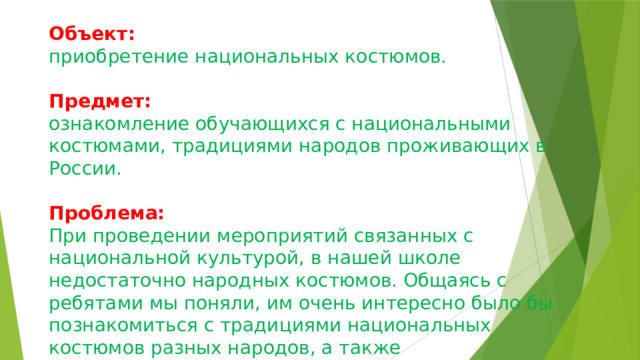 Объект:  приобретение национальных костюмов.   Предмет:   ознакомление обучающихся с национальными костюмами, традициями народов проживающих в России.   Проблема:   При проведении мероприятий связанных с национальной культурой, в нашей школе недостаточно народных костюмов. Общаясь с ребятами мы поняли, им очень интересно было бы познакомиться с традициями национальных костюмов разных народов, а также продемонстрировать свои. 