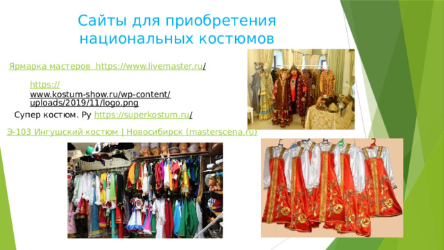 Сайты для приобретения национальных костюмов Ярмарка мастеров https ://www.livemaster.ru /  https:// www.kostum-show.ru/wp-content/uploads/2019/11/logo.png  Супер костюм. Ру https ://superkostum.ru /  Э-103 Ингушский костюм | Новосибирск (masterscena.ru) 