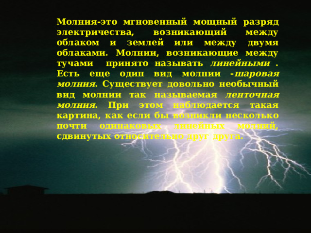 Молния-это мгновенный мощный разряд электричества, возникающий между облаком и землей или между двумя облаками. Молнии, возникающие между тучами принято называть линейными . Есть еще один вид молнии - шаровая молния . Существует довольно необычный вид молнии так называемая ленточная молния . При этом наблюдается такая картина, как если бы возникли несколько почти одинаковых линейных молний, сдвинутых относительно друг друга. 