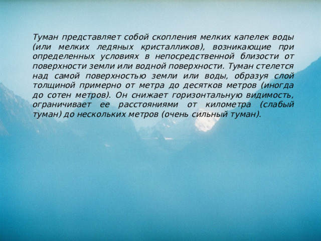 Туман представляет собой скопления мелких капелек воды (или мелких ледяных кристалликов), возникающие при опреде­ленных условиях в непосредственной близости от поверхности земли или водной поверхности. Туман стелется над самой поверхностью земли или воды, образуя слой толщиной примерно от метра до десятков метров (иногда до сотен метров). Он снижает горизонтальную видимость, ограничивает ее расстояниями от километра (слабый туман) до нескольких метров (очень сильный туман). 