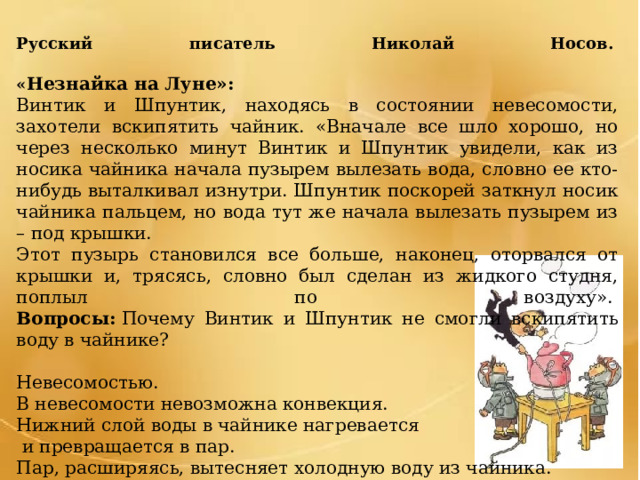 Русский писатель Николай Носов.     « Незнайка на Луне»: Винтик и Шпунтик, находясь в состоянии невесомости, захотели вскипятить чайник. «Вначале все шло хорошо, но через несколько минут Винтик и Шпунтик увидели, как из носика чайника начала пузырем вылезать вода, словно ее кто- нибудь выталкивал изнутри. Шпунтик поскорей заткнул носик чайника пальцем, но вода тут же начала вылезать пузырем из – под крышки. Этот пузырь становился все больше, наконец, оторвался от крышки и, трясясь, словно был сделан из жидкого студня, поплыл по воздуху».   Вопросы:  Почему Винтик и Шпунтик не смогли вскипятить воду в чайнике? Невесомостью. В невесомости невозможна конвекция. Нижний слой воды в чайнике нагревается  и превращается в пар. Пар, расширяясь, вытесняет холодную воду из чайника. 
