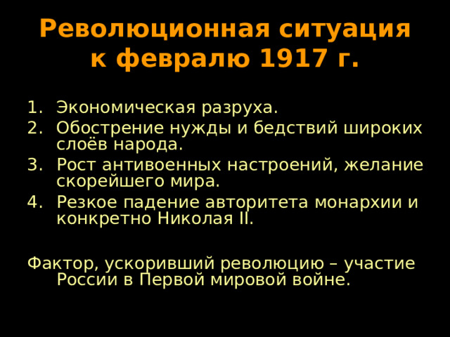 Революционная ситуация к февралю 1917 г. Экономическая разруха. Обострение нужды и бедствий широких слоёв народа. Рост антивоенных настроений, желание скорейшего мира. Резкое падение авторитета монархии и конкретно Николая II .  Фактор, ускоривший революцию – участие России в Первой мировой войне. 