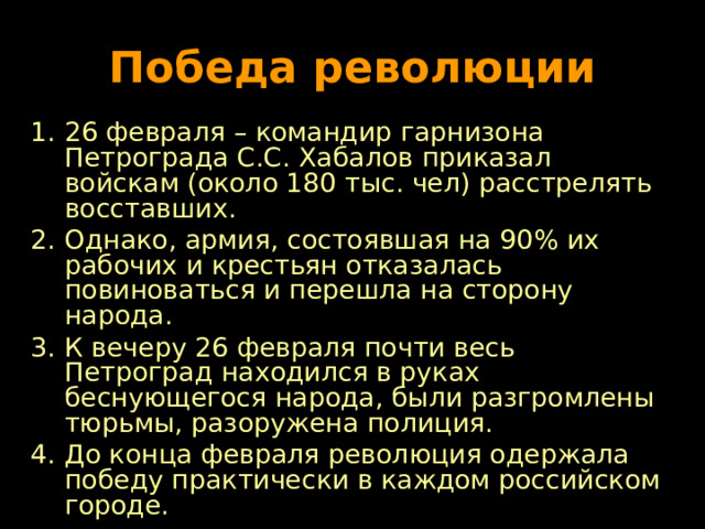 Победа революции 26 февраля – командир гарнизона Петрограда С.С. Хабалов приказал войскам (около 180 тыс. чел) расстрелять восставших. Однако, армия, состоявшая на 90 % их рабочих и крестьян отказалась повиноваться и перешла на сторону народа. К вечеру 26 февраля почти весь Петроград находился в руках беснующегося народа, были разгромлены тюрьмы, разоружена полиция. До конца февраля революция одержала победу практически в каждом российском городе.  