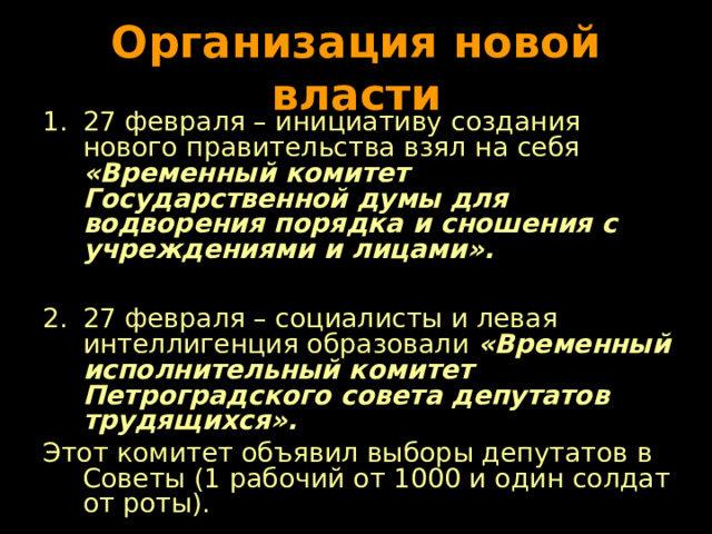 Организация новой власти 27 февраля – инициативу создания нового правительства взял на себя «Временный комитет Государственной думы для водворения порядка и сношения с учреждениями и лицами».  27 февраля – социалисты и левая интеллигенция образовали «Временный исполнительный комитет Петроградского совета депутатов трудящихся». Этот комитет объявил выборы депутатов в Советы (1 рабочий от 1000 и один солдат от роты). 