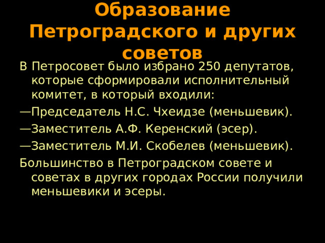Образование Петроградского и других советов В Петросовет было избрано 250 депутатов, которые сформировали исполнительный комитет, в который входили: Председатель Н.С. Чхеидзе (меньшевик). Заместитель А.Ф. Керенский (эсер). Заместитель М.И. Скобелев (меньшевик). Большинство в Петроградском совете и советах в других городах России получили меньшевики и эсеры. 