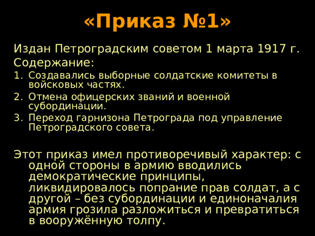 «Приказ №1» Издан Петроградским советом 1 марта 1917 г. Содержание: Создавались выборные солдатские комитеты в войсковых частях. Отмена офицерских званий и военной субординации. Переход гарнизона Петрограда под управление Петроградского совета.  Этот приказ имел противоречивый характер: с одной стороны в армию вводились демократические принципы, ликвидировалось попрание прав солдат, а с другой – без субординации и единоначалия армия грозила разложиться и превратиться в вооружённую толпу. 