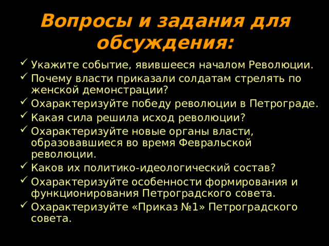 Вопросы и задания для обсуждения: Укажите событие, явившееся началом Революции. Почему власти приказали солдатам стрелять по женской демонстрации? Охарактеризуйте победу революции в Петрограде. Какая сила решила исход революции? Охарактеризуйте новые органы власти, образовавшиеся во время Февральской революции. Каков их политико-идеологический состав? Охарактеризуйте особенности формирования и функционирования Петроградского совета. Охарактеризуйте «Приказ №1» Петроградского совета. 