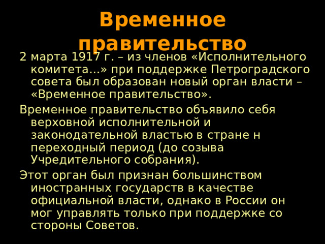 Временное правительство 2 марта 1917 г. – из членов «Исполнительного комитета…» при поддержке Петроградского совета был образован новый орган власти – «Временное правительство». Временное правительство объявило себя верховной исполнительной и законодательной властью в стране н переходный период (до созыва Учредительного собрания). Этот орган был признан большинством иностранных государств в качестве официальной власти, однако в России он мог управлять только при поддержке со стороны Советов. 
