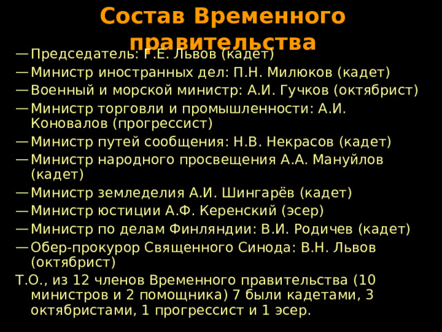 Состав Временного правительства Председатель: Г.Е. Львов (кадет) Министр  иностранных дел: П.Н. Милюков (кадет) Военный и морской министр: А.И. Гучков (октябрист) Министр торговли и промышленности: А.И. Коновалов (прогрессист) Министр путей сообщения: Н.В. Некрасов (кадет) Министр народного просвещения А.А. Мануйлов (кадет) Министр земледелия А.И. Шингарёв (кадет) Министр юстиции А.Ф. Керенский (эсер) Министр по делам Финляндии: В.И. Родичев (кадет) Обер-прокурор Священного Синода: В.Н. Львов (октябрист) Т.О., из 12 членов Временного правительства (10 министров и 2 помощника) 7 были кадетами, 3 октябристами, 1 прогрессист и 1 эсер. 