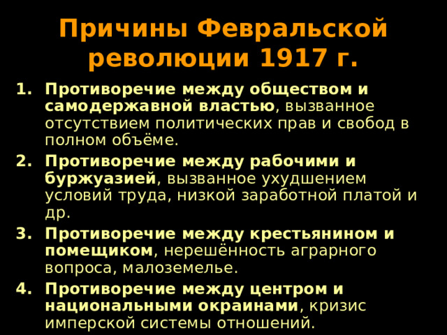 Причины Февральской революции 1917 г. Противоречие между обществом и самодержавной властью , вызванное отсутствием политических прав и свобод в полном объёме. Противоречие между рабочими и буржуазией , вызванное ухудшением условий труда, низкой заработной платой и др. Противоречие между крестьянином и помещиком , нерешённость аграрного вопроса, малоземелье. Противоречие между центром и национальными окраинами , кризис имперской системы отношений. 