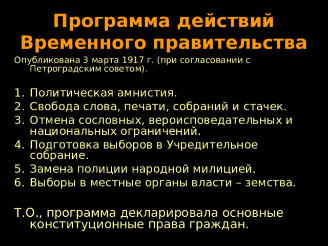Программа действий Временного правительства Опубликована 3 марта 1917 г. (при согласовании с Петроградским советом). Политическая амнистия. Свобода слова, печати, собраний и стачек. Отмена сословных, вероисповедательных и национальных ограничений. Подготовка выборов в Учредительное собрание. Замена полиции народной милицией. Выборы в местные органы власти – земства.  Т.О., программа декларировала основные конституционные права граждан. 
