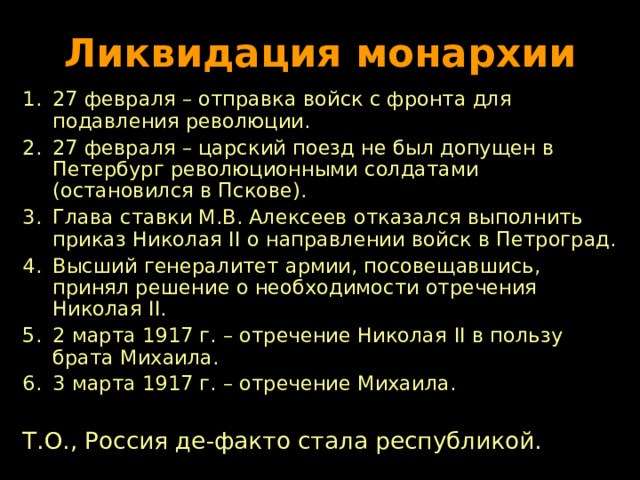 Ликвидация монархии 27 февраля – отправка войск с фронта для подавления революции. 27 февраля – царский поезд не был допущен в Петербург революционными солдатами (остановился в Пскове). Глава ставки М.В. Алексеев отказался выполнить приказ Николая II о направлении войск в Петроград. Высший генералитет армии, посовещавшись, принял решение о необходимости отречения Николая II . 2 марта 1917 г. – отречение Николая II в пользу брата Михаила. 3 марта 1917 г. – отречение Михаила.  Т.О., Россия де-факто стала республикой. 