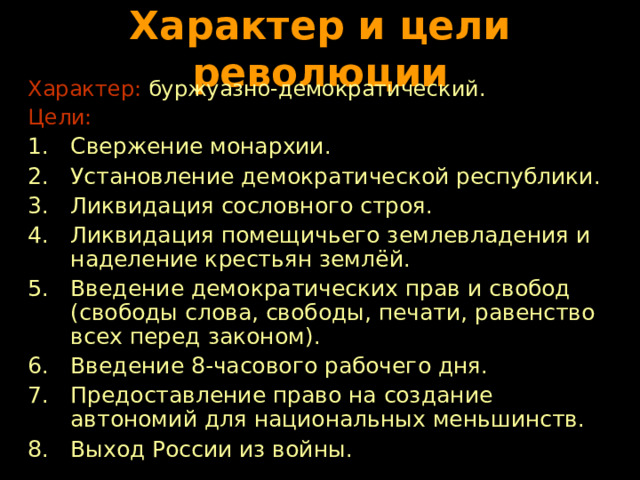 Характер и цели революции Характер: буржуазно-демократический. Цели: Свержение монархии. Установление демократической республики. Ликвидация сословного строя. Ликвидация помещичьего землевладения и наделение крестьян землёй. Введение демократических прав и свобод (свободы слова, свободы, печати, равенство всех перед законом). Введение 8-часового рабочего дня. Предоставление право на создание автономий для национальных меньшинств. Выход России из войны. 