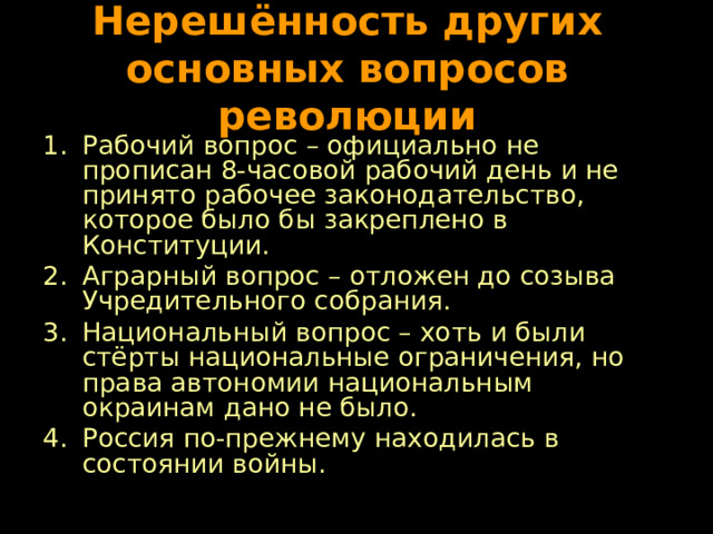 Нерешённость других основных вопросов революции Рабочий вопрос – официально не прописан 8-часовой рабочий день и не принято рабочее законодательство, которое было бы закреплено в Конституции. Аграрный вопрос – отложен до созыва Учредительного собрания. Национальный вопрос – хоть и были стёрты национальные ограничения, но права автономии национальным окраинам дано не было. Россия по-прежнему находилась в состоянии войны. 