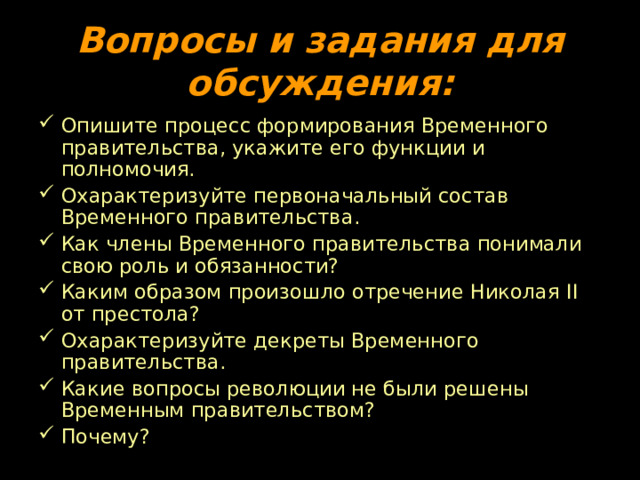 Вопросы и задания для обсуждения: Опишите процесс формирования Временного правительства, укажите его функции и полномочия. Охарактеризуйте первоначальный состав Временного правительства. Как члены Временного правительства понимали свою роль и обязанности? Каким образом произошло отречение Николая II от престола? Охарактеризуйте декреты Временного правительства. Какие вопросы революции не были решены Временным правительством? Почему? 