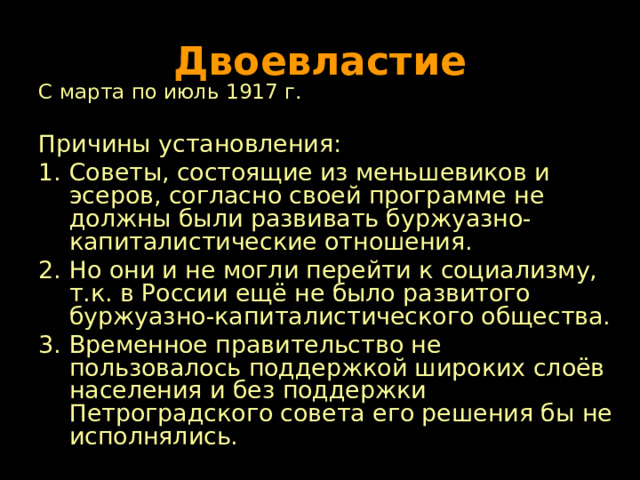 Двоевластие С марта по июль 1917 г. Причины установления: Советы, состоящие из меньшевиков и эсеров, согласно своей программе не должны были развивать буржуазно-капиталистические отношения. Но они и не могли перейти к социализму, т.к. в России ещё не было развитого буржуазно-капиталистического общества. Временное правительство не пользовалось поддержкой широких слоёв населения и без поддержки Петроградского совета его решения бы не исполнялись. 