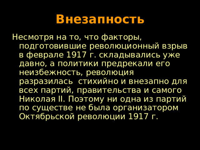 Внезапность Несмотря на то, что факторы, подготовившие революционный взрыв в феврале 1917 г. складывались уже давно, а политики предрекали его неизбежность, революция разразилась стихийно и внезапно для всех партий, правительства и самого Николая II . Поэтому ни одна из партий по существе не была организатором Октябрьской революции 1917 г. 
