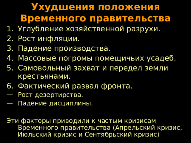 Ухудшения положения Временного правительства Углубление хозяйственной разрухи. Рост инфляции. Падение производства. Массовые погромы помещичьих усадеб. Самовольный захват и передел земли крестьянами. Фактический развал фронта. Рост дезертирства. Падение дисциплины.  Эти факторы приводили к частым кризисам Временного правительства (Апрельский кризис, Июльский кризис и Сентябрьский кризис) 