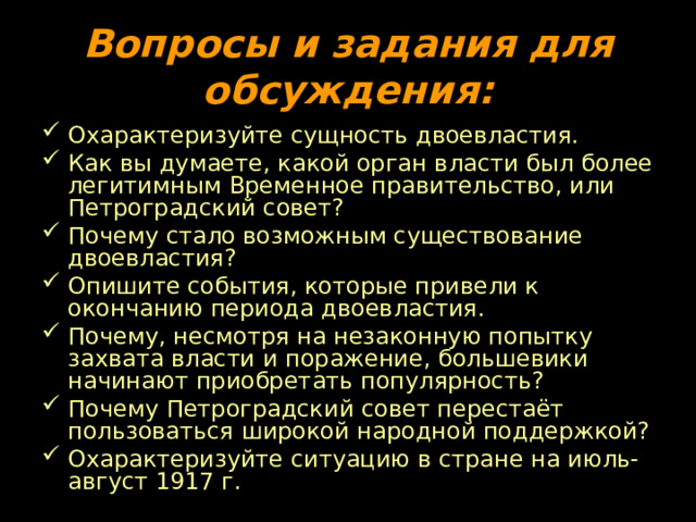 Вопросы и задания для обсуждения: Охарактеризуйте сущность двоевластия. Как вы думаете, какой орган власти был более легитимным Временное правительство, или Петроградский совет? Почему стало возможным существование двоевластия? Опишите события, которые привели к окончанию периода двоевластия. Почему, несмотря на незаконную попытку захвата власти и поражение, большевики начинают приобретать популярность? Почему Петроградский совет перестаёт пользоваться широкой народной поддержкой? Охарактеризуйте ситуацию в стране на июль-август 1917 г. 