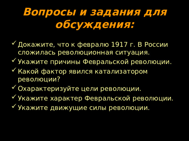 Вопросы и задания для обсуждения: Докажите, что к февралю 1917 г. В России сложилась революционная ситуация. Укажите причины Февральской революции. Какой фактор явился катализатором революции? Охарактеризуйте цели революции. Укажите характер Февральской революции. Укажите движущие силы революции. 