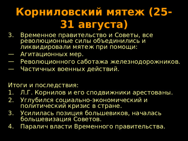 Корниловский мятеж (25-31 августа) Временное правительство и Советы, все революционные силы объединились и ликвидировали мятеж при помощи: Агитационных мер. Революционного саботажа железнодорожников. Частичных военных действий.  Итоги и последствия: Л.Г. Корнилов и его сподвижники арестованы. Углубился социально-экономический и политический кризис в стране. Усилилась позиция большевиков, началась большевизация Советов. Паралич власти Временного правительства. 