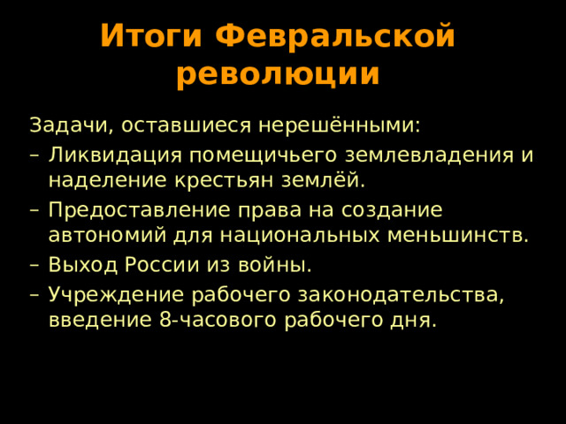 Итоги Февральской революции Задачи, оставшиеся нерешёнными: Ликвидация помещичьего землевладения и наделение крестьян землёй. Предоставление права на создание автономий для национальных меньшинств. Выход России из войны. Учреждение рабочего законодательства, введение 8-часового рабочего дня. 
