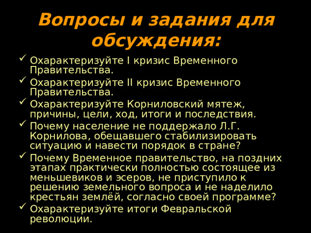 Вопросы и задания для обсуждения: Охарактеризуйте I кризис Временного Правительства. Охарактеризуйте II кризис Временного Правительства. Охарактеризуйте Корниловский мятеж, причины, цели, ход, итоги и последствия. Почему население не поддержало Л.Г. Корнилова, обещавшего стабилизировать ситуацию и навести порядок в стране? Почему Временное правительство, на поздних этапах практически полностью состоящее из меньшевиков и эсеров, не приступило к решению земельного вопроса и не наделило крестьян землёй, согласно своей программе? Охарактеризуйте итоги Февральской революции. 