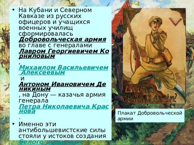 На Кубани и Северном Кавказе из русских офицеров и учащихся военных училищ сформировалась Добровольческая армия во главе с генералами Лавром Георгиевичем Корниловым , Михаилом Васильевичем Алексеевым и Антоном Ивановичем Деникиным , на Дону — казачья армия генерала Петра Николаевича Краснова . Именно эти антибольшевистские силы стояли у истоков создания белого движения , направленного против власти большевиков. Плакат Добровольческой армии 