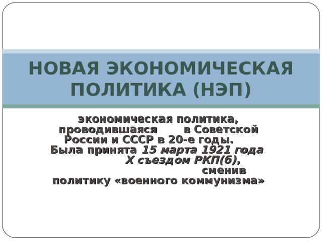 НОВАЯ ЭКОНОМИЧЕСКАЯ ПОЛИТИКА (НЭП) экономическая политика, проводившаяся в Советской России и СССР в 20-е годы. Была принята 15 марта 1921 года X съездом РКП(б) , сменив политику «военного коммунизма» 