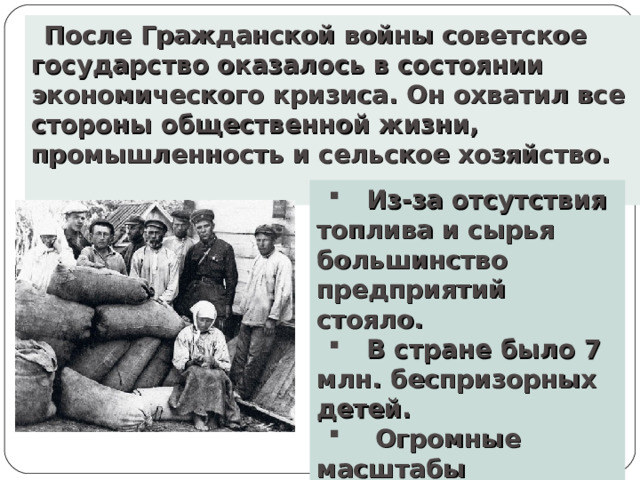 После Гражданской войны советское государство оказалось в состоянии экономического кризиса. Он охватил все стороны общественной жизни, промышленность и сельское хозяйство.   Из-за отсутствия топлива и сырья большинство предприятий стояло.  В стране было 7 млн. беспризорных детей.  Огромные масштабы приобрели эпидемии тифа, холеры, оспы.  