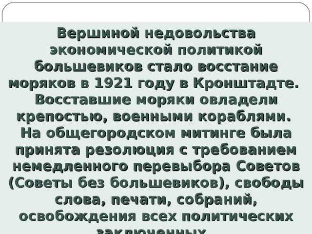Вершиной недовольства экономической политикой большевиков стало восстание моряков в 1921 году в Кронштадте. Восставшие моряки овладели крепостью, военными кораблями. На общегородском митинге была принята резолюция с требованием немедленного перевыбора Советов (Советы без большевиков), свободы слова, печати, собраний, освобождения всех политических заключенных.  